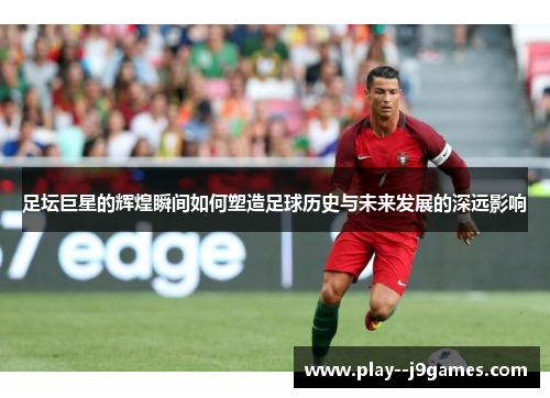 足坛巨星的辉煌瞬间如何塑造足球历史与未来发展的深远影响