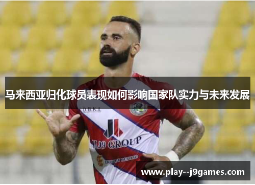 马来西亚归化球员表现如何影响国家队实力与未来发展