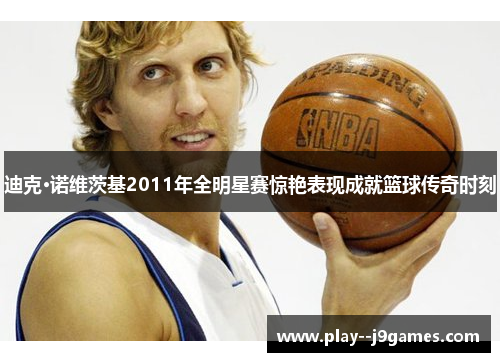 迪克·诺维茨基2011年全明星赛惊艳表现成就篮球传奇时刻 迪克·诺维茨基2011年全明星赛惊艳表现成就篮球传奇时刻