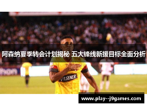 阿森纳夏季转会计划揭秘 五大锋线新援目标全面分析 阿森纳夏季转会计划揭秘 五大锋线新援目标全面分析