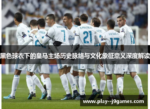黑色球衣下的皇马主场历史脉络与文化象征意义深度解读