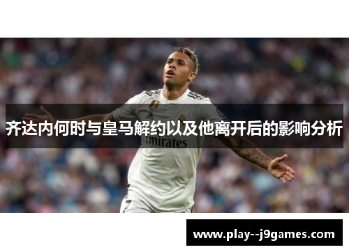 齐达内何时与皇马解约以及他离开后的影响分析