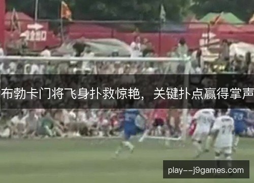 布勃卡门将飞身扑救惊艳,关键扑点赢得掌声 布勃卡门将飞身扑救惊艳,关键扑点赢得掌声